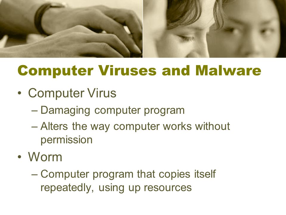 Computer Viruses and Malware Computer Virus –Damaging computer program –Alters the way computer works without permission Worm –Computer program that copies itself repeatedly, using up resources