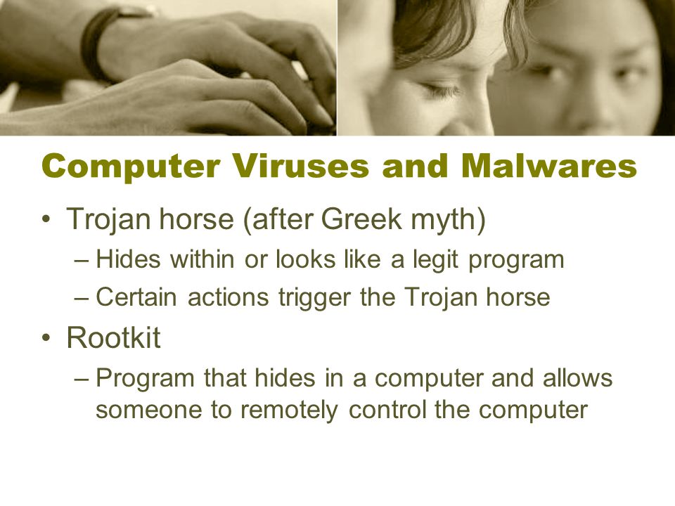 Computer Viruses and Malwares Trojan horse (after Greek myth) –Hides within or looks like a legit program –Certain actions trigger the Trojan horse Rootkit –Program that hides in a computer and allows someone to remotely control the computer