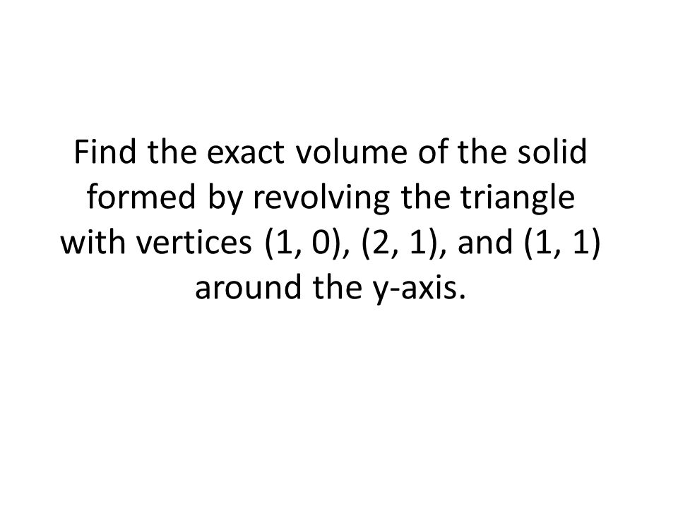 Find the exact volume of the solid formed by revolving the triangle with vertices (1, 0), (2, 1), and (1, 1) around the y-axis.