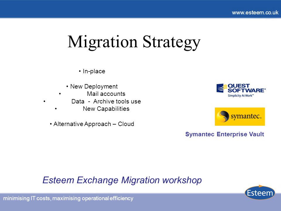 minimising IT costs, maximising operational efficiency   minimising IT costs, maximising operational efficiency   Migration Strategy In-place New Deployment Mail accounts Data - Archive tools use New Capabilities Alternative Approach – Cloud Symantec Enterprise Vault Esteem Exchange Migration workshop