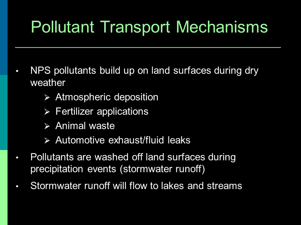 Pollutant Transport Mechanisms NPS pollutants build up on land surfaces during dry weather Atmospheric deposition Fertilizer applications Animal waste Automotive exhaust/fluid leaks Pollutants are washed off land surfaces during precipitation events (stormwater runoff) Stormwater runoff will flow to lakes and streams