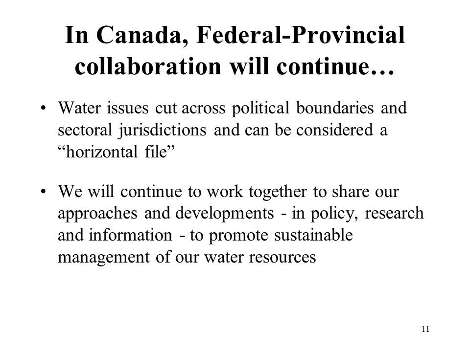 11 In Canada, Federal-Provincial collaboration will continue… Water issues cut across political boundaries and sectoral jurisdictions and can be considered a horizontal file We will continue to work together to share our approaches and developments - in policy, research and information - to promote sustainable management of our water resources