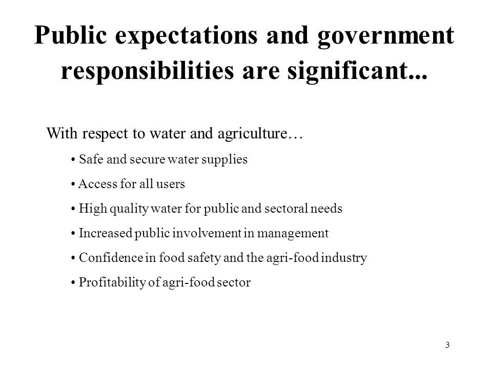 3 With respect to water and agriculture… Safe and secure water supplies Access for all users High quality water for public and sectoral needs Increased public involvement in management Confidence in food safety and the agri-food industry Profitability of agri-food sector Public expectations and government responsibilities are significant...