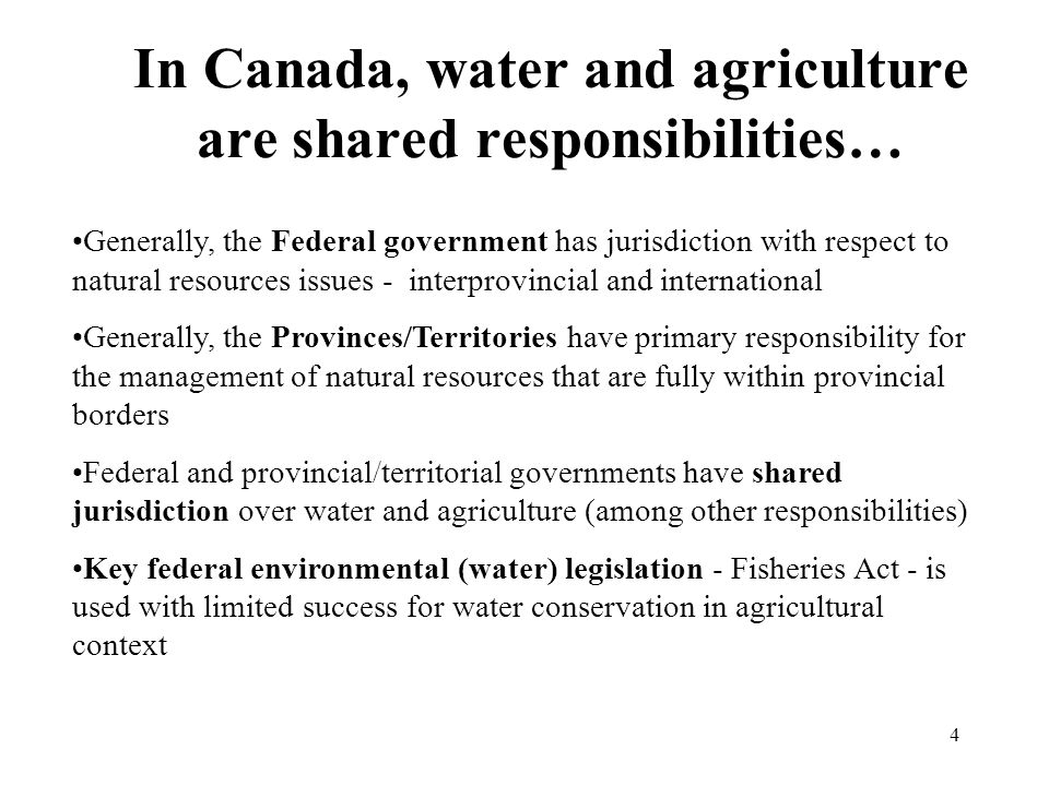 4 In Canada, water and agriculture are shared responsibilities… Generally, the Federal government has jurisdiction with respect to natural resources issues - interprovincial and international Generally, the Provinces/Territories have primary responsibility for the management of natural resources that are fully within provincial borders Federal and provincial/territorial governments have shared jurisdiction over water and agriculture (among other responsibilities) Key federal environmental (water) legislation - Fisheries Act - is used with limited success for water conservation in agricultural context