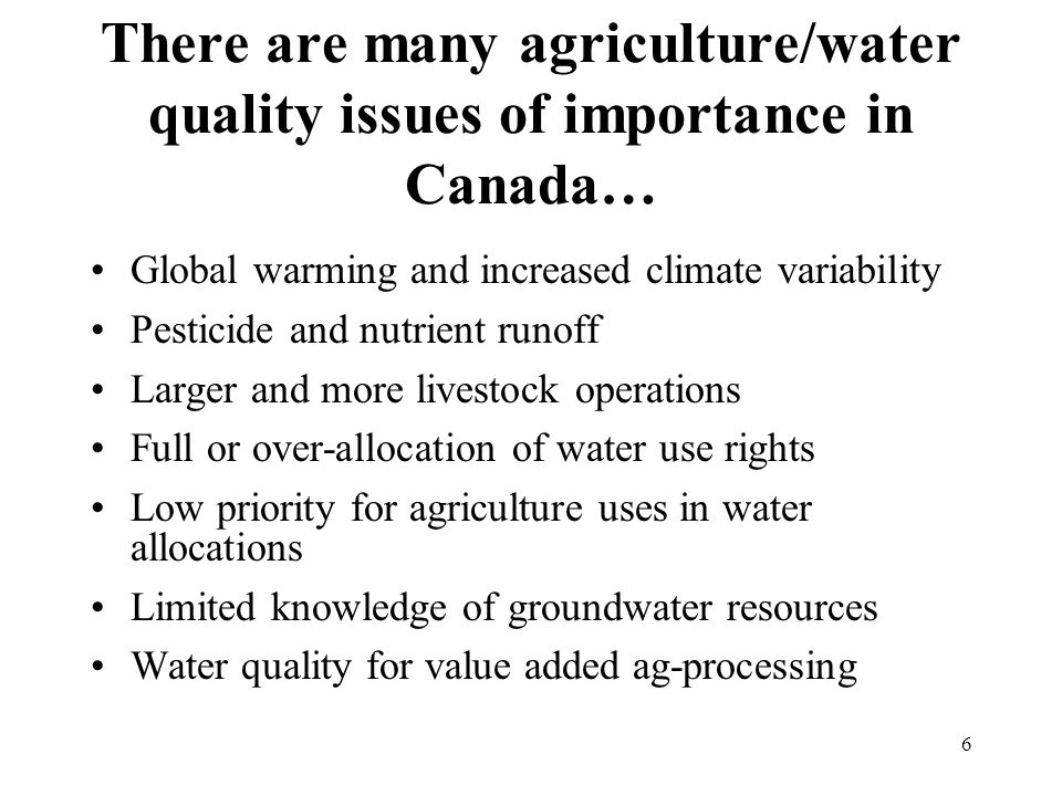 6 There are many agriculture/water quality issues of importance in Canada… Global warming and increased climate variability Pesticide and nutrient runoff Larger and more livestock operations Full or over-allocation of water use rights Low priority for agriculture uses in water allocations Limited knowledge of groundwater resources Water quality for value added ag-processing