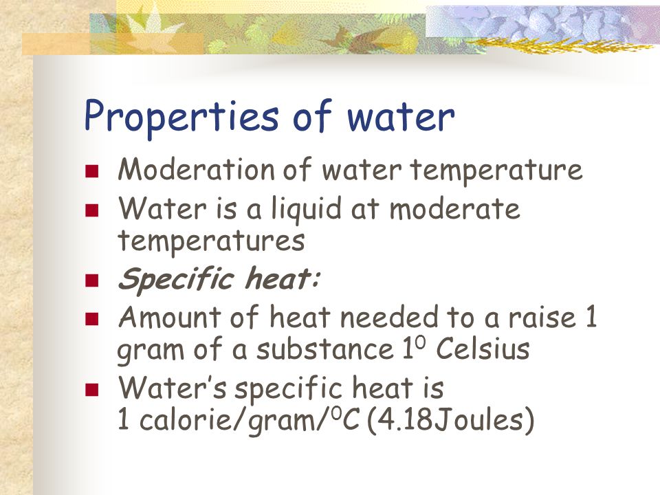 Properties of water Moderation of water temperature Water is a liquid at moderate temperatures Specific heat: Amount of heat needed to a raise 1 gram of a substance 1 0 Celsius Waters specific heat is 1 calorie/gram/ 0 C (4.18Joules)