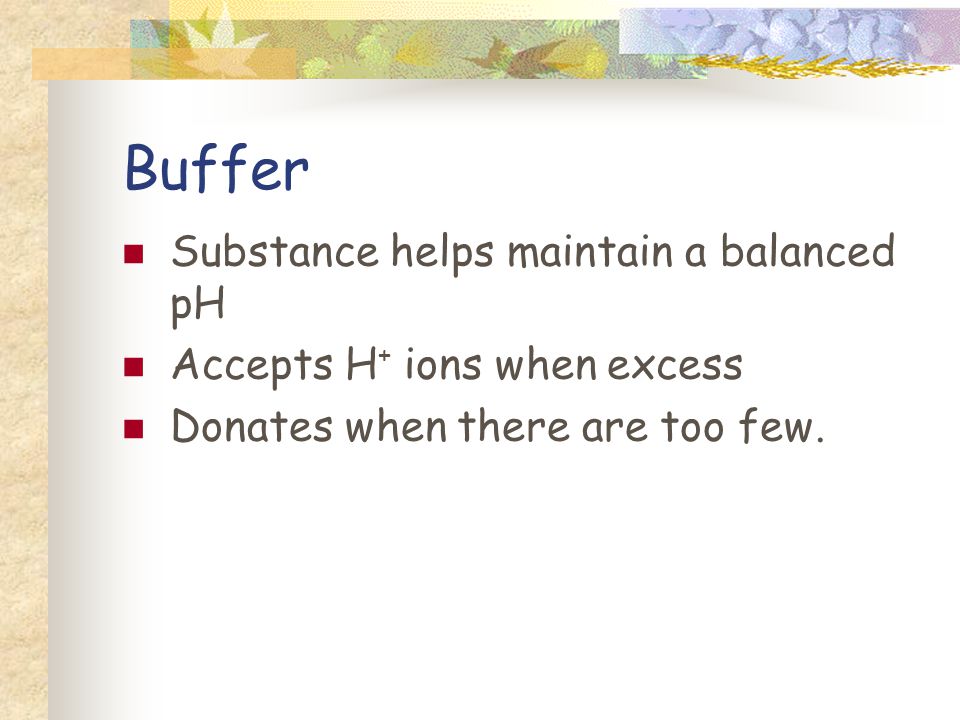 Buffer Substance helps maintain a balanced pH Accepts H + ions when excess Donates when there are too few.