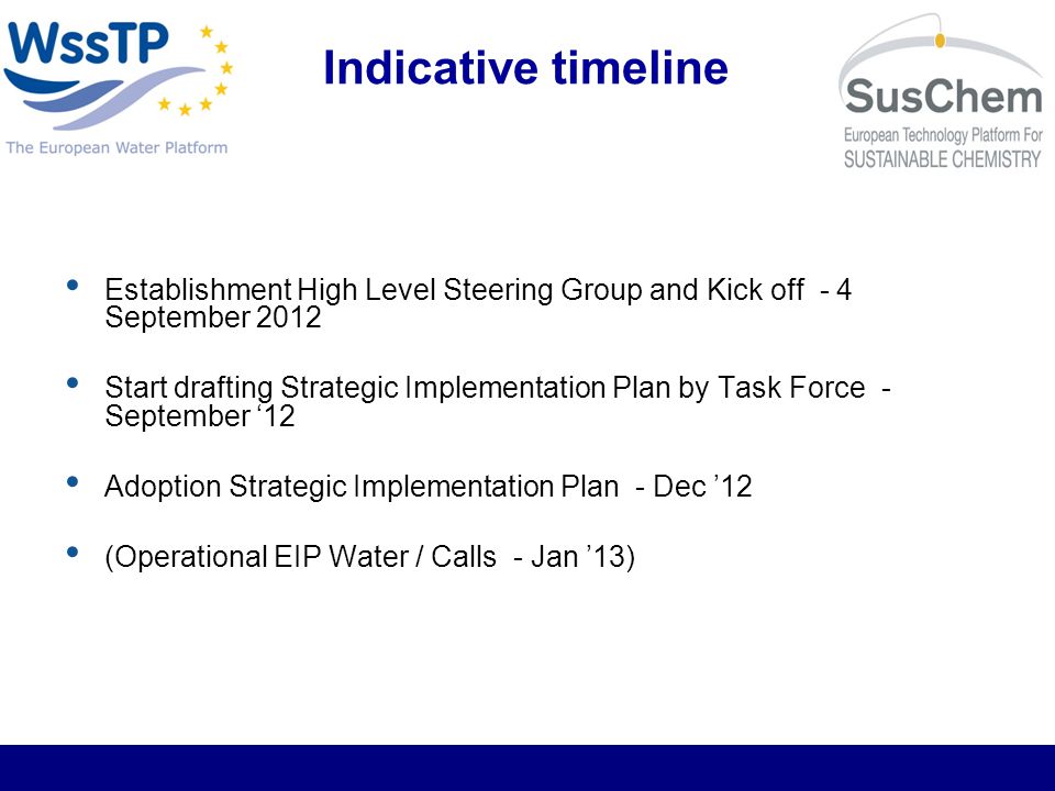 Indicative timeline Establishment High Level Steering Group and Kick off - 4 September 2012 Start drafting Strategic Implementation Plan by Task Force - September 12 Adoption Strategic Implementation Plan - Dec 12 (Operational EIP Water / Calls - Jan 13)