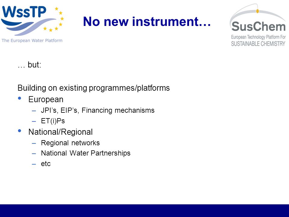No new instrument… … but: Building on existing programmes/platforms European –JPIs, EIPs, Financing mechanisms –ET(i)Ps National/Regional –Regional networks –National Water Partnerships –etc