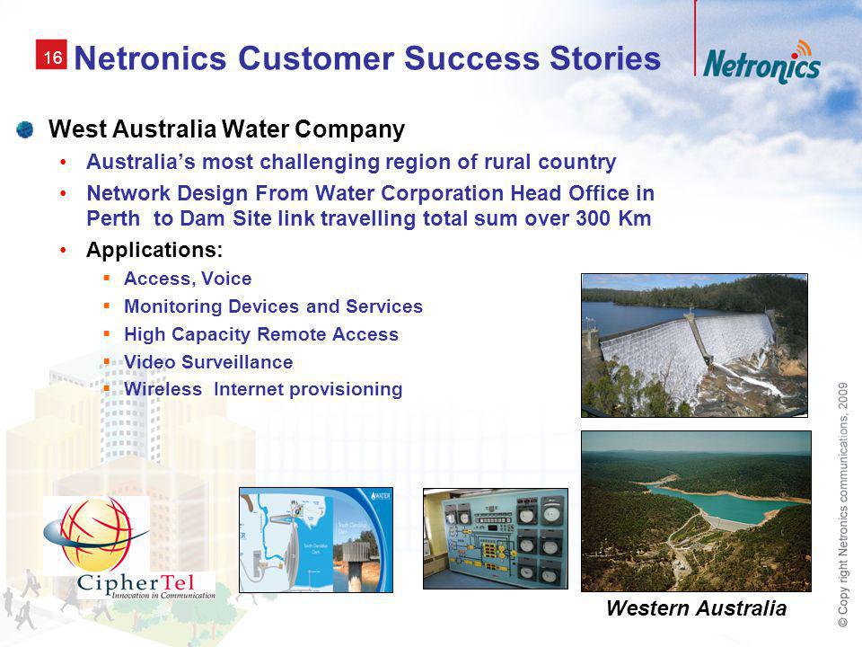 16 Netronics Customer Success Stories West Australia Water Company Australias most challenging region of rural country Network Design From Water Corporation Head Office in Perth to Dam Site link travelling total sum over 300 Km Applications: Access, Voice Monitoring Devices and Services High Capacity Remote Access Video Surveillance Wireless Internet provisioning Western Australia
