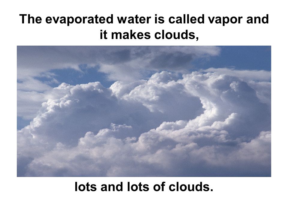 The evaporated water is called vapor and it makes clouds, lots and lots of clouds.