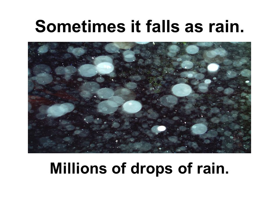 Sometimes it falls as rain. Millions of drops of rain.