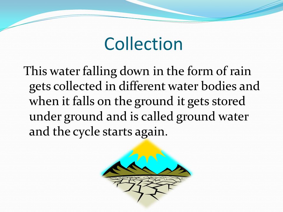 Collection This water falling down in the form of rain gets collected in different water bodies and when it falls on the ground it gets stored under ground and is called ground water and the cycle starts again.
