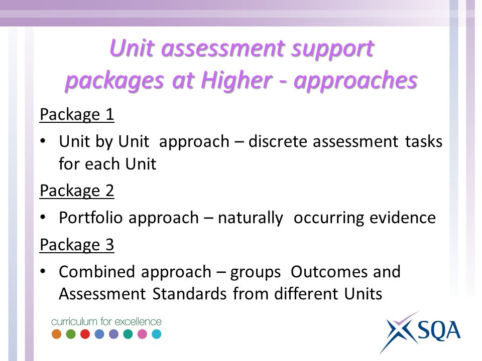 Unit assessment support packages at Higher - approaches Package 1 Unit by Unit approach – discrete assessment tasks for each Unit Package 2 Portfolio approach – naturally occurring evidence Package 3 Combined approach – groups Outcomes and Assessment Standards from different Units