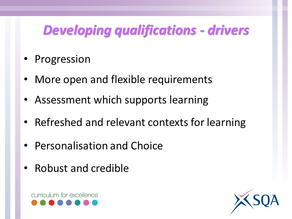 Developing qualifications - drivers Progression More open and flexible requirements Assessment which supports learning Refreshed and relevant contexts for learning Personalisation and Choice Robust and credible