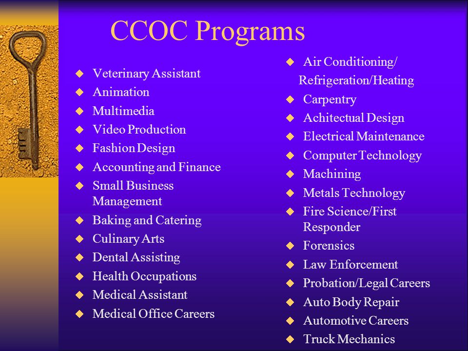 CCOC Programs Veterinary Assistant Animation Multimedia Video Production Fashion Design Accounting and Finance Small Business Management Baking and Catering Culinary Arts Dental Assisting Health Occupations Medical Assistant Medical Office Careers Air Conditioning/ Refrigeration/Heating Carpentry Achitectual Design Electrical Maintenance Computer Technology Machining Metals Technology Fire Science/First Responder Forensics Law Enforcement Probation/Legal Careers Auto Body Repair Automotive Careers Truck Mechanics