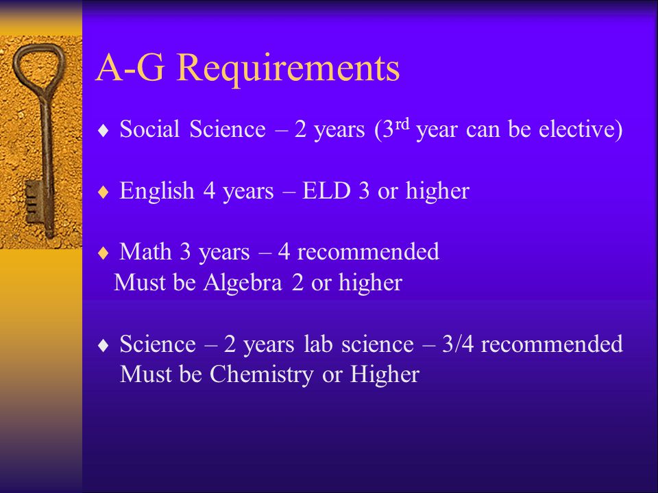 A-G Requirements Social Science – 2 years (3 rd year can be elective) English 4 years – ELD 3 or higher Math 3 years – 4 recommended Must be Algebra 2 or higher Science – 2 years lab science – 3/4 recommended Must be Chemistry or Higher