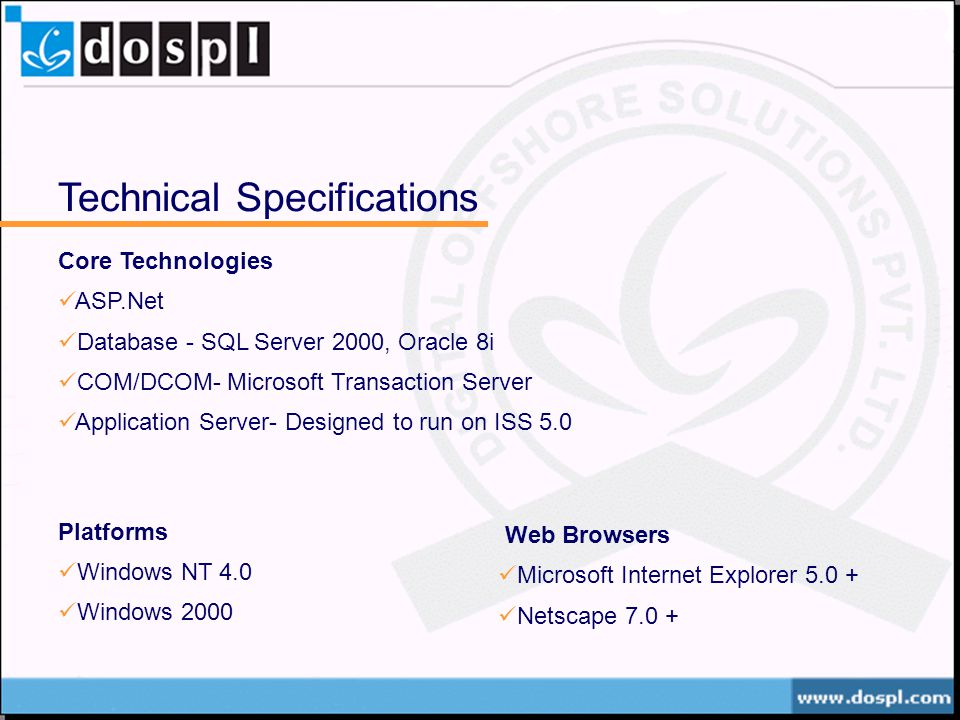 Technical Specifications Core Technologies ASP.Net Database - SQL Server 2000, Oracle 8i COM/DCOM- Microsoft Transaction Server Application Server- Designed to run on ISS 5.0 Platforms Windows NT 4.0 Windows 2000 Web Browsers Microsoft Internet Explorer Netscape 7.0 +