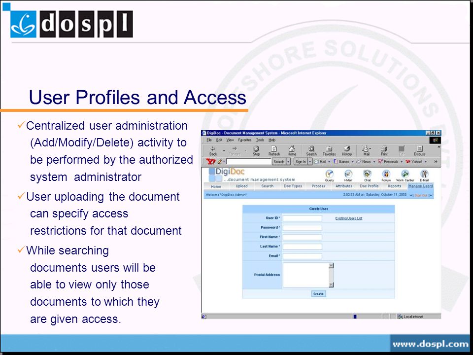 User Profiles and Access Centralized user administration (Add/Modify/Delete) activity to be performed by the authorized system administrator User uploading the document can specify access restrictions for that document While searching documents users will be able to view only those documents to which they are given access.