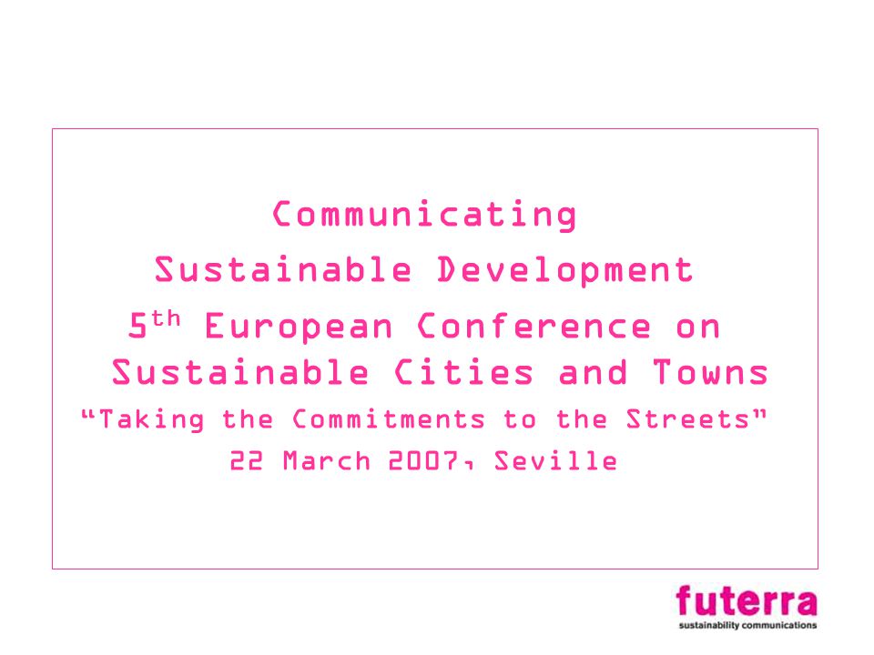Communicating Sustainable Development 5 th European Conference on Sustainable Cities and Towns Taking the Commitments to the Streets 22 March 2007, Seville