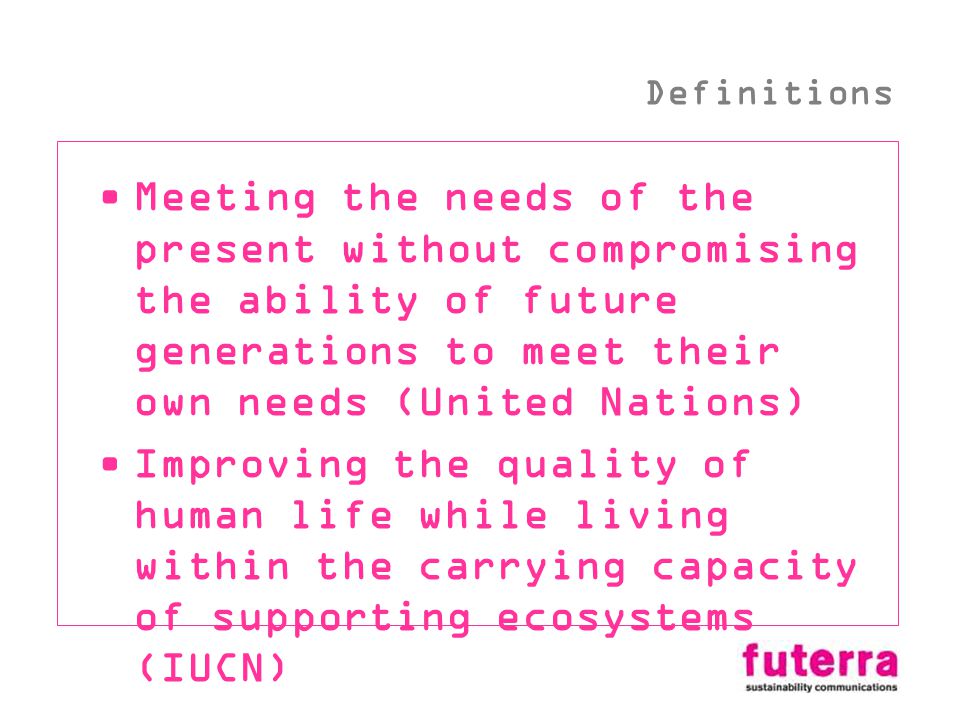 Meeting the needs of the present without compromising the ability of future generations to meet their own needs (United Nations) Improving the quality of human life while living within the carrying capacity of supporting ecosystems (IUCN) Definitions