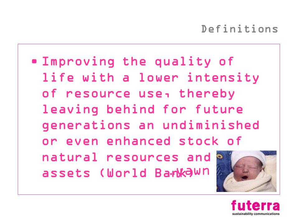 Improving the quality of life with a lower intensity of resource use, thereby leaving behind for future generations an undiminished or even enhanced stock of natural resources and other assets (World Bank) …yawn Definitions