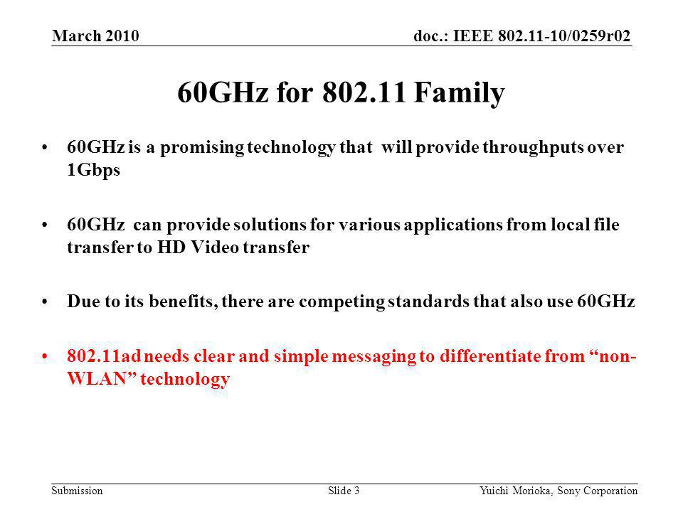 doc.: IEEE /0259r02 Submission 60GHz is a promising technology that will provide throughputs over 1Gbps 60GHz can provide solutions for various applications from local file transfer to HD Video transfer Due to its benefits, there are competing standards that also use 60GHz ad needs clear and simple messaging to differentiate from non- WLAN technology 60GHz for Family March 2010 Yuichi Morioka, Sony CorporationSlide 3