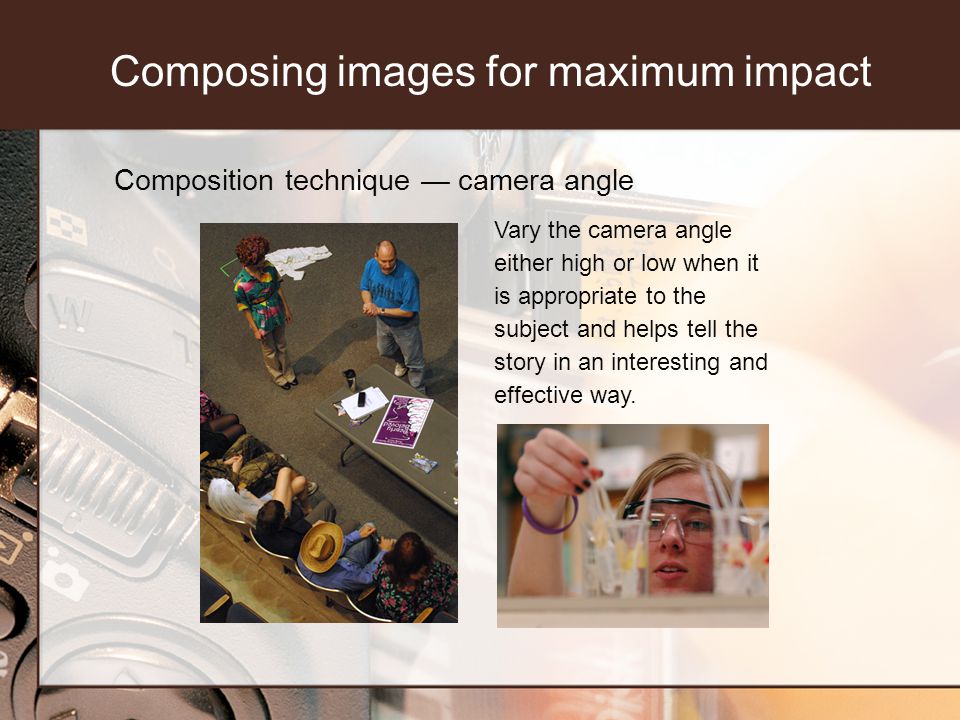 Composition technique camera angle Vary the camera angle either high or low when it is appropriate to the subject and helps tell the story in an interesting and effective way.