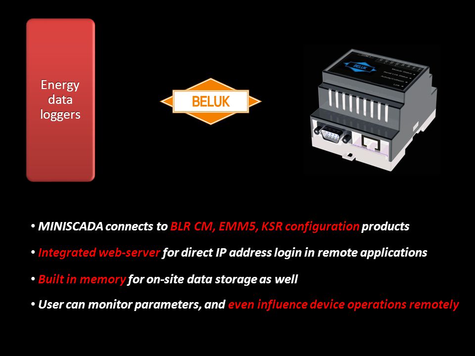 Energy data loggers MINISCADA connects to BLR CM, EMM5, KSR configuration products MINISCADA connects to BLR CM, EMM5, KSR configuration products Integrated web-server for direct IP address login in remote applications Integrated web-server for direct IP address login in remote applications Built in memory for on-site data storage as well Built in memory for on-site data storage as well User can monitor parameters, and even influence device operations remotely User can monitor parameters, and even influence device operations remotely