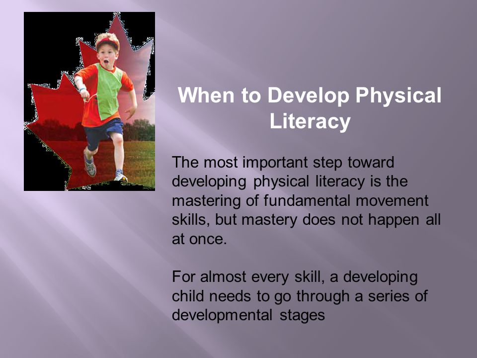 When to Develop Physical Literacy The most important step toward developing physical literacy is the mastering of fundamental movement skills, but mastery does not happen all at once.