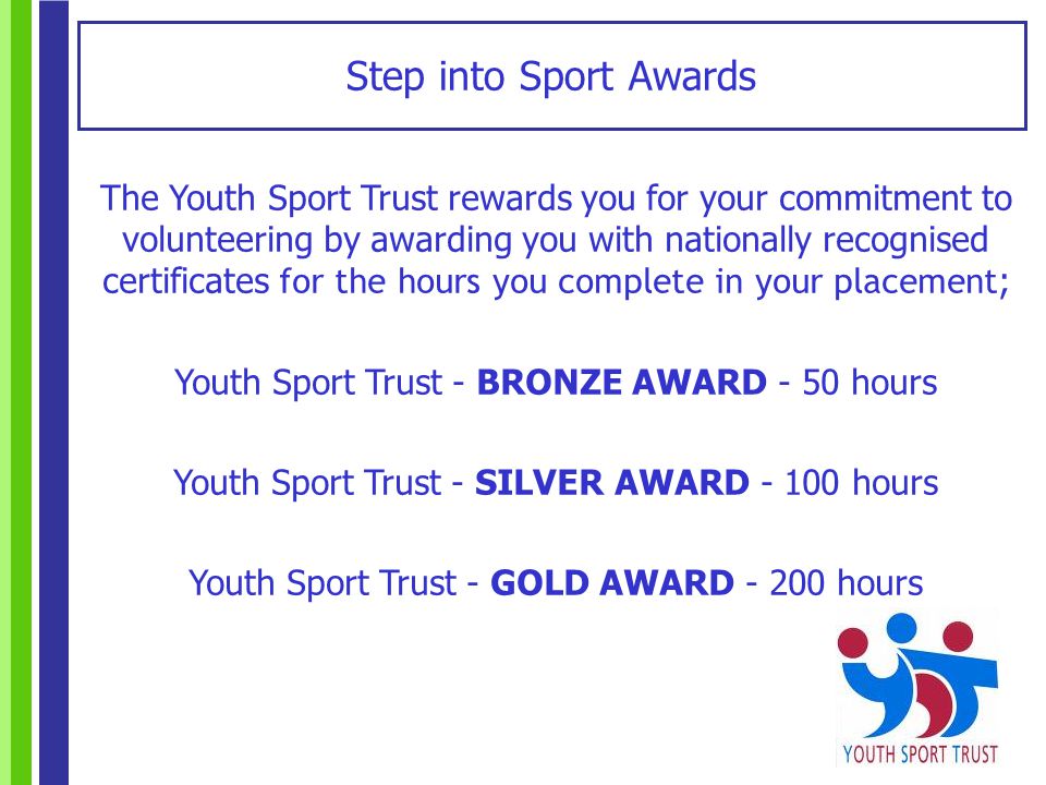 Step into Sport Awards The Youth Sport Trust rewards you for your commitment to volunteering by awarding you with nationally recognised certificates for the hours you complete in your placement ; Youth Sport Trust - BRONZE AWARD - 50 hours Youth Sport Trust - SILVER AWARD hours Youth Sport Trust - GOLD AWARD hours