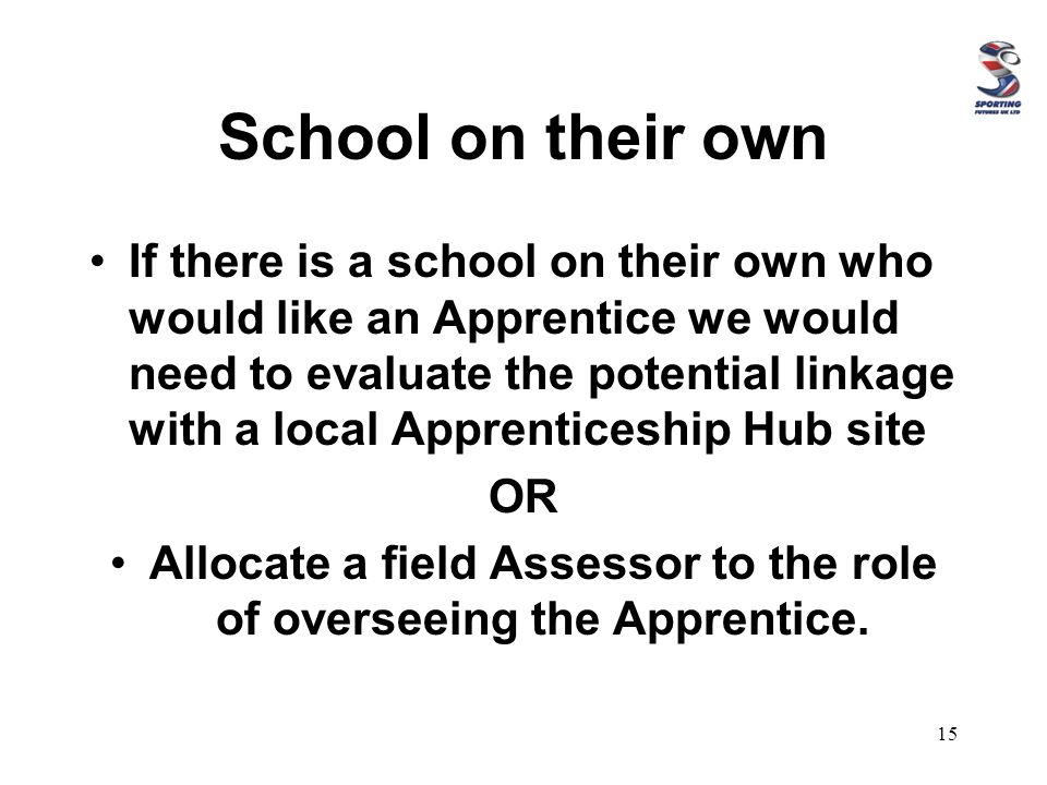 School on their own If there is a school on their own who would like an Apprentice we would need to evaluate the potential linkage with a local Apprenticeship Hub site OR Allocate a field Assessor to the role of overseeing the Apprentice.