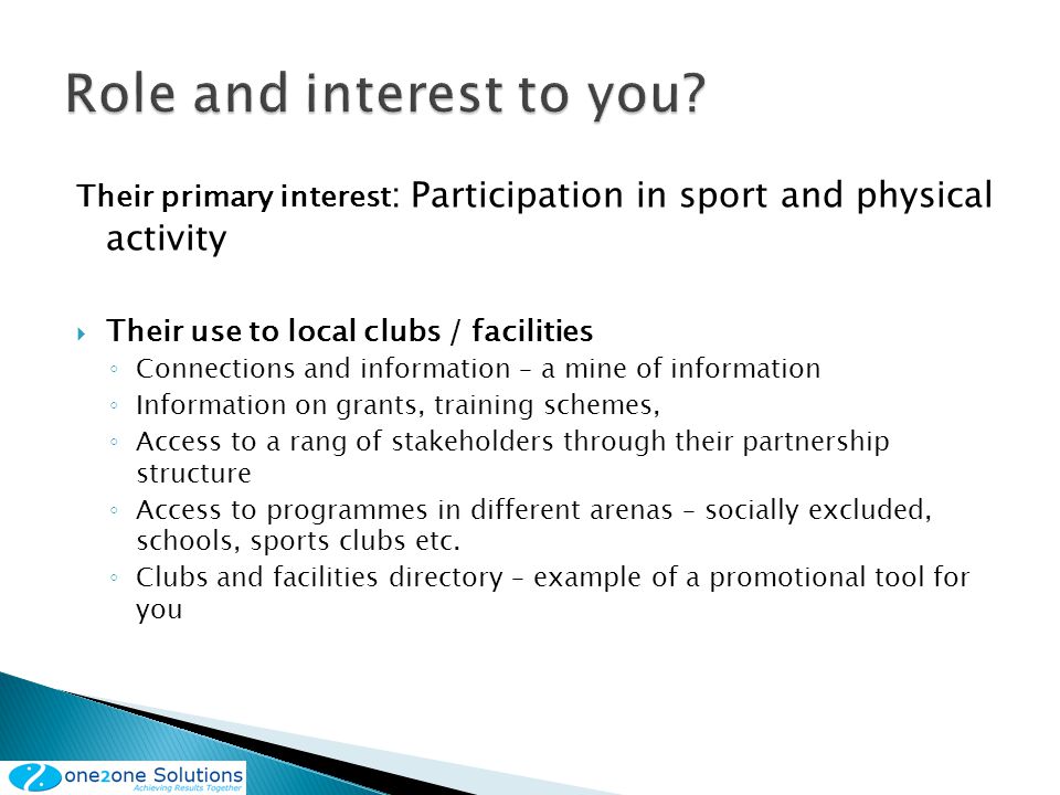 Their primary interest : Participation in sport and physical activity Their use to local clubs / facilities Connections and information – a mine of information Information on grants, training schemes, Access to a rang of stakeholders through their partnership structure Access to programmes in different arenas – socially excluded, schools, sports clubs etc.