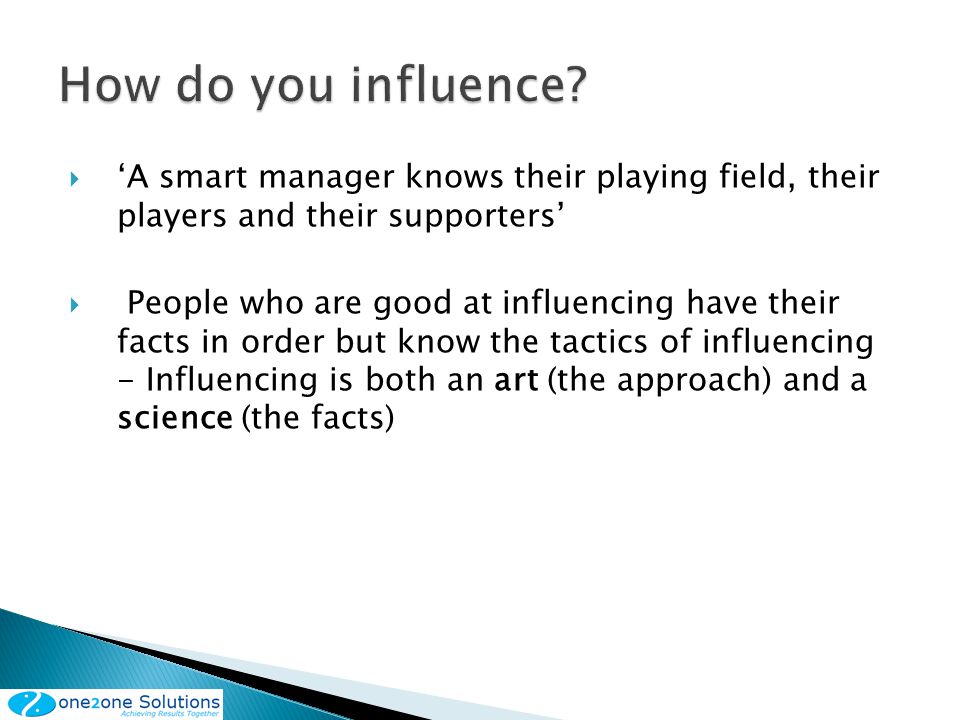 A smart manager knows their playing field, their players and their supporters People who are good at influencing have their facts in order but know the tactics of influencing - Influencing is both an art (the approach) and a science (the facts)