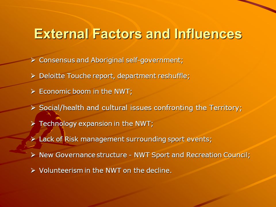 External Factors and Influences Consensus and Aboriginal self-government; Consensus and Aboriginal self-government; Deloitte Touche report, department reshuffle; Deloitte Touche report, department reshuffle; Economic boom in the NWT; Economic boom in the NWT; Social/health and cultural issues confronting the Territory; Social/health and cultural issues confronting the Territory; Technology expansion in the NWT; Technology expansion in the NWT; Lack of Risk management surrounding sport events; Lack of Risk management surrounding sport events; New Governance structure - NWT Sport and Recreation Council; New Governance structure - NWT Sport and Recreation Council; Volunteerism in the NWT on the decline.