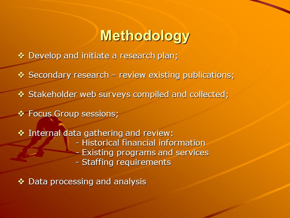 Methodology Develop and initiate a research plan; Develop and initiate a research plan; Secondary research – review existing publications; Secondary research – review existing publications; Stakeholder web surveys compiled and collected; Stakeholder web surveys compiled and collected; Focus Group sessions; Focus Group sessions; Internal data gathering and review: Internal data gathering and review: - Historical financial information - Existing programs and services - Staffing requirements Data processing and analysis Data processing and analysis