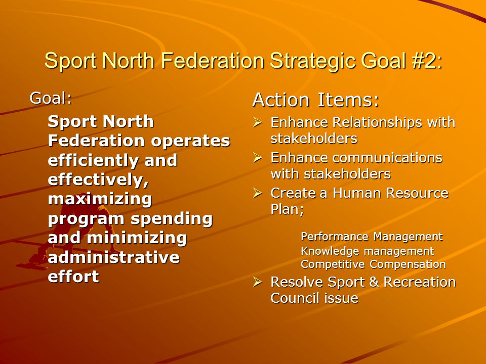 Sport North Federation Strategic Goal #2: Goal: Sport North Federation operates efficiently and effectively, maximizing program spending and minimizing administrative effort Action Items: Enhance Relationships with stakeholders Enhance Relationships with stakeholders Enhance communications with stakeholders Enhance communications with stakeholders Create a Human Resource Plan; Create a Human Resource Plan; Performance Management Knowledge management Competitive Compensation Resolve Sport & Recreation Council issue Resolve Sport & Recreation Council issue