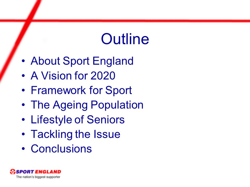 Outline About Sport England A Vision for 2020 Framework for Sport The Ageing Population Lifestyle of Seniors Tackling the Issue Conclusions