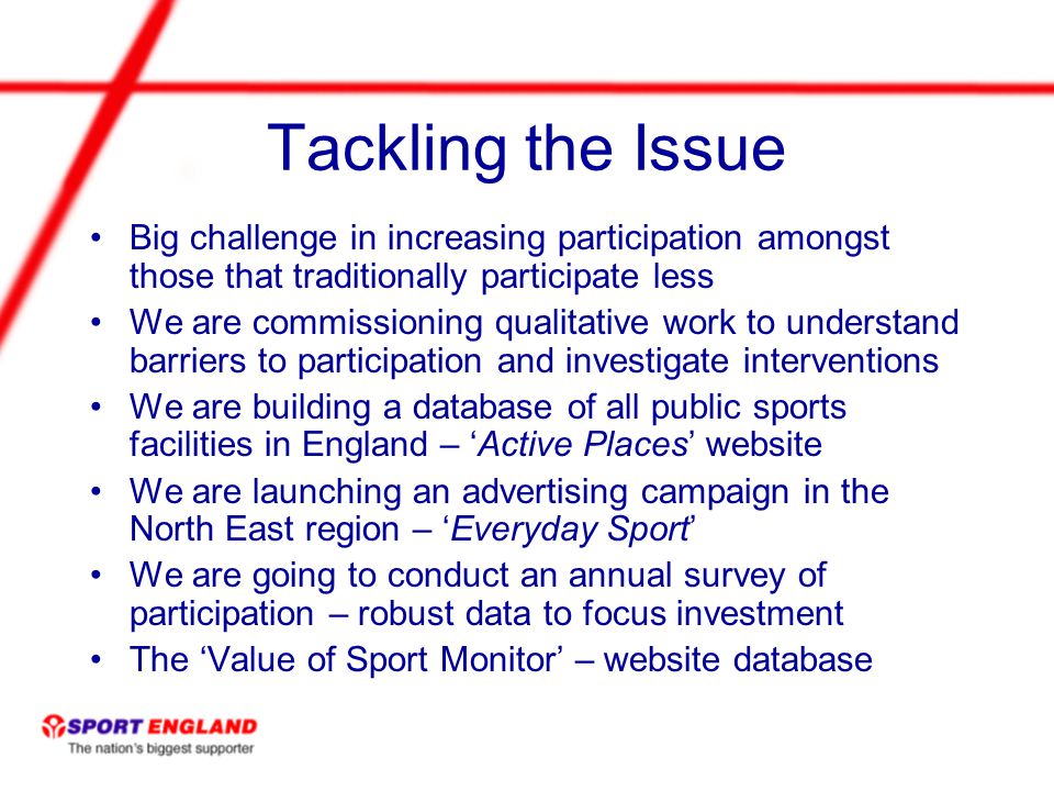 Tackling the Issue Big challenge in increasing participation amongst those that traditionally participate less We are commissioning qualitative work to understand barriers to participation and investigate interventions We are building a database of all public sports facilities in England – Active Places website We are launching an advertising campaign in the North East region – Everyday Sport We are going to conduct an annual survey of participation – robust data to focus investment The Value of Sport Monitor – website database