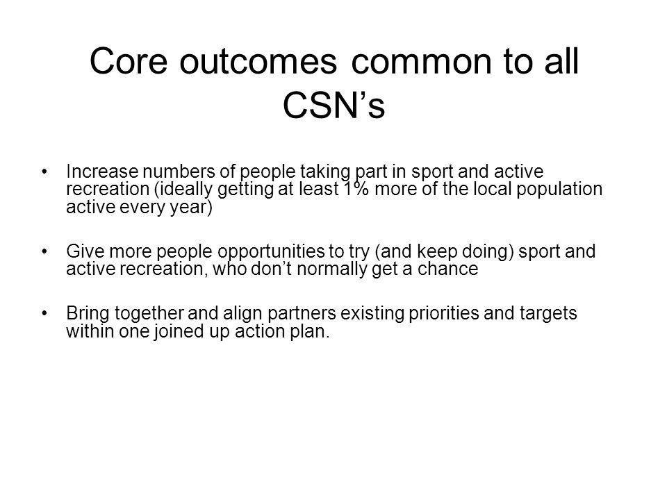 Core outcomes common to all CSNs Increase numbers of people taking part in sport and active recreation (ideally getting at least 1% more of the local population active every year) Give more people opportunities to try (and keep doing) sport and active recreation, who dont normally get a chance Bring together and align partners existing priorities and targets within one joined up action plan.