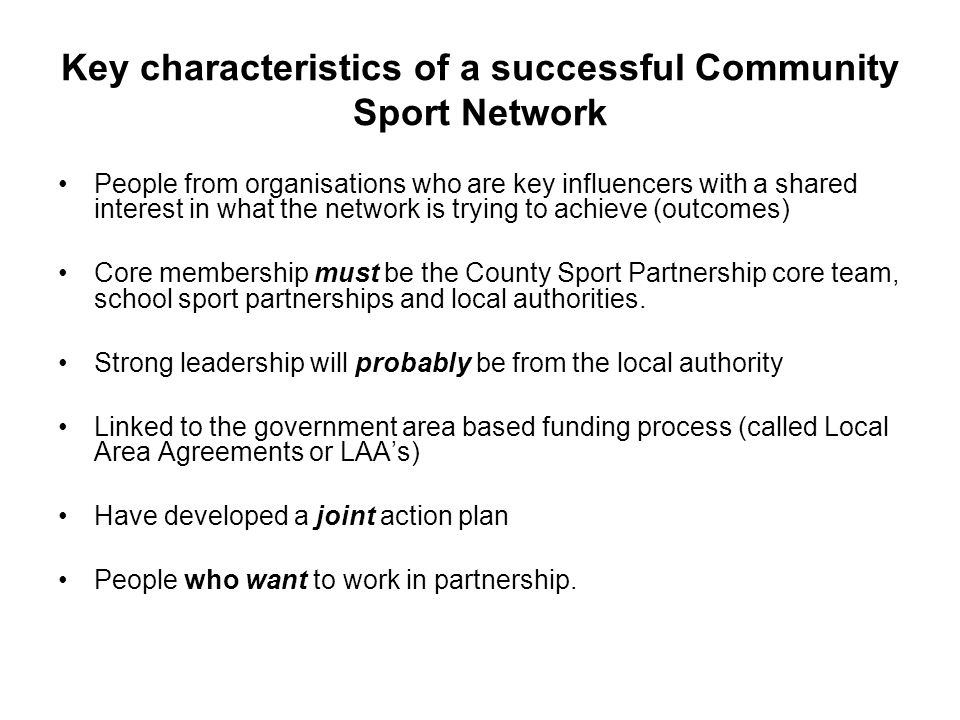 Key characteristics of a successful Community Sport Network People from organisations who are key influencers with a shared interest in what the network is trying to achieve (outcomes) Core membership must be the County Sport Partnership core team, school sport partnerships and local authorities.
