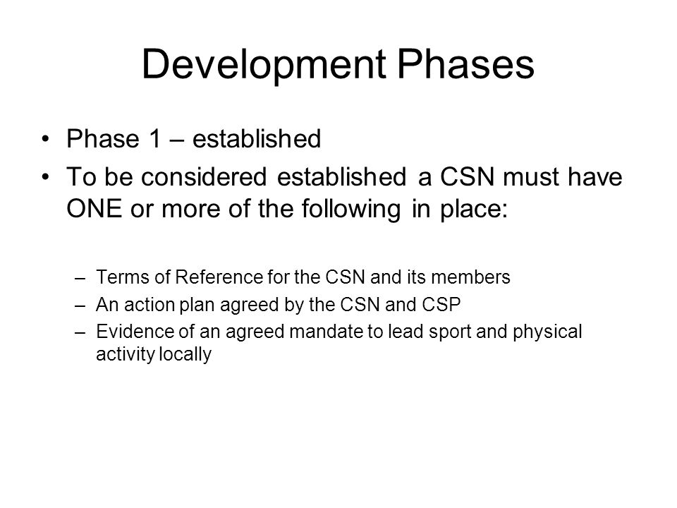 Development Phases Phase 1 – established To be considered established a CSN must have ONE or more of the following in place: –Terms of Reference for the CSN and its members –An action plan agreed by the CSN and CSP –Evidence of an agreed mandate to lead sport and physical activity locally