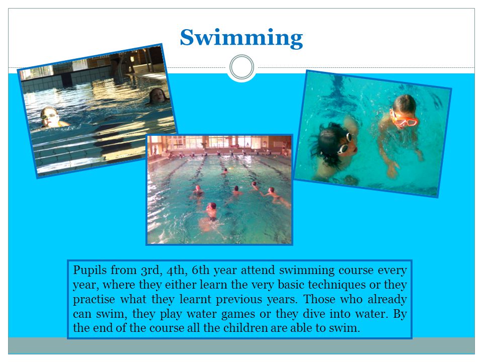Swimming Pupils from 3rd, 4th, 6th year attend swimming course every year, where they either learn the very basic techniques or they practise what they learnt previous years.