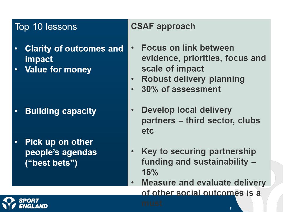 7 Top 10 lessons Clarity of outcomes and impact Value for money Building capacity Pick up on other peoples agendas (best bets) CSAF approach Focus on link between evidence, priorities, focus and scale of impact Robust delivery planning 30% of assessment Develop local delivery partners – third sector, clubs etc Key to securing partnership funding and sustainability – 15% Measure and evaluate delivery of other social outcomes is a must