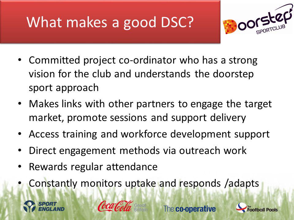 Committed project co-ordinator who has a strong vision for the club and understands the doorstep sport approach Makes links with other partners to engage the target market, promote sessions and support delivery Access training and workforce development support Direct engagement methods via outreach work Rewards regular attendance Constantly monitors uptake and responds /adapts What makes a good DSC