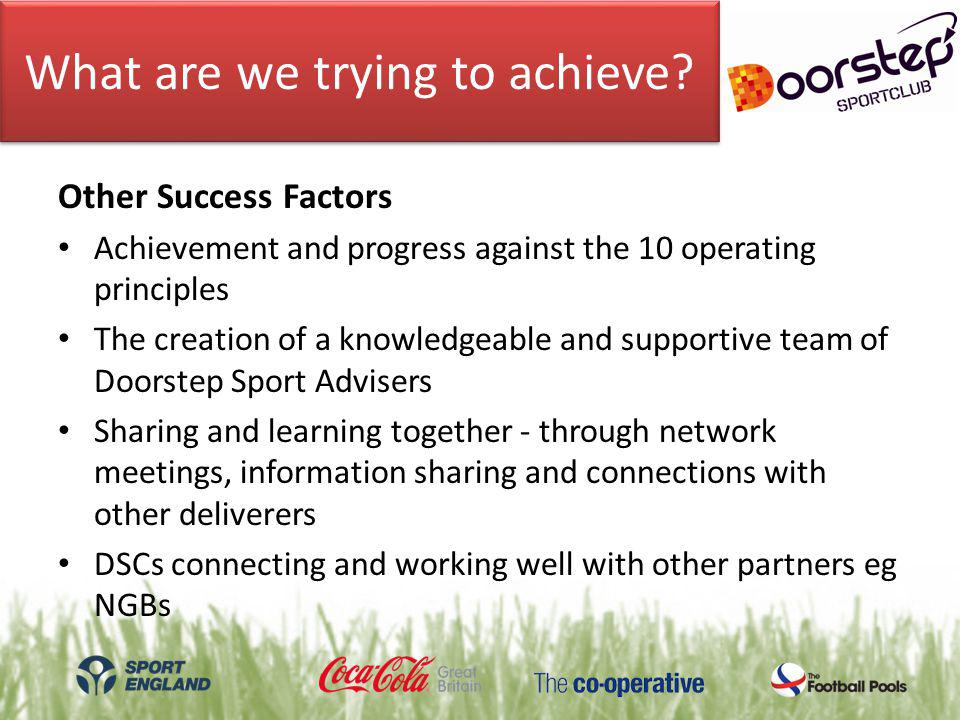 Other Success Factors Achievement and progress against the 10 operating principles The creation of a knowledgeable and supportive team of Doorstep Sport Advisers Sharing and learning together - through network meetings, information sharing and connections with other deliverers DSCs connecting and working well with other partners eg NGBs What are we trying to achieve