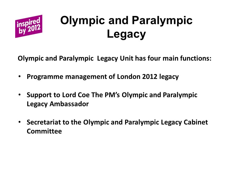 Olympic and Paralympic Legacy The Olympic and Paralympic Legacy Unit has four main functions: Programme management of London 2012 legacy Support to Lord Coe The PMs Olympic and Paralympic Legacy Ambassador Secretariat to the Olympic and Paralympic Legacy Cabinet Committee