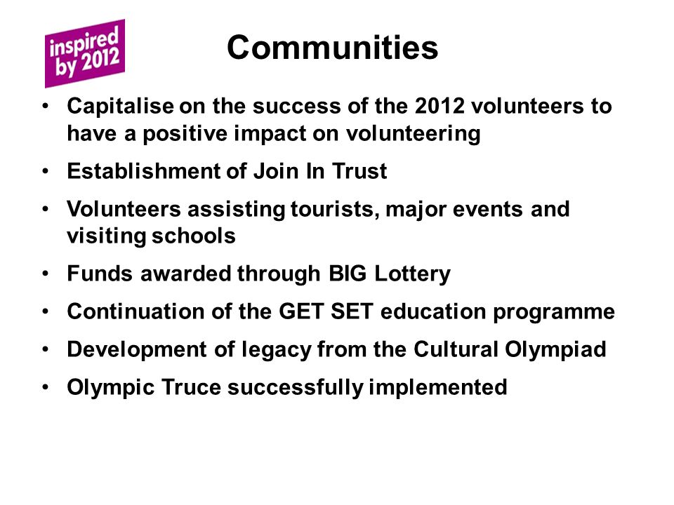 Communities Capitalise on the success of the 2012 volunteers to have a positive impact on volunteering Establishment of Join In Trust Volunteers assisting tourists, major events and visiting schools Funds awarded through BIG Lottery Continuation of the GET SET education programme Development of legacy from the Cultural Olympiad Olympic Truce successfully implemented