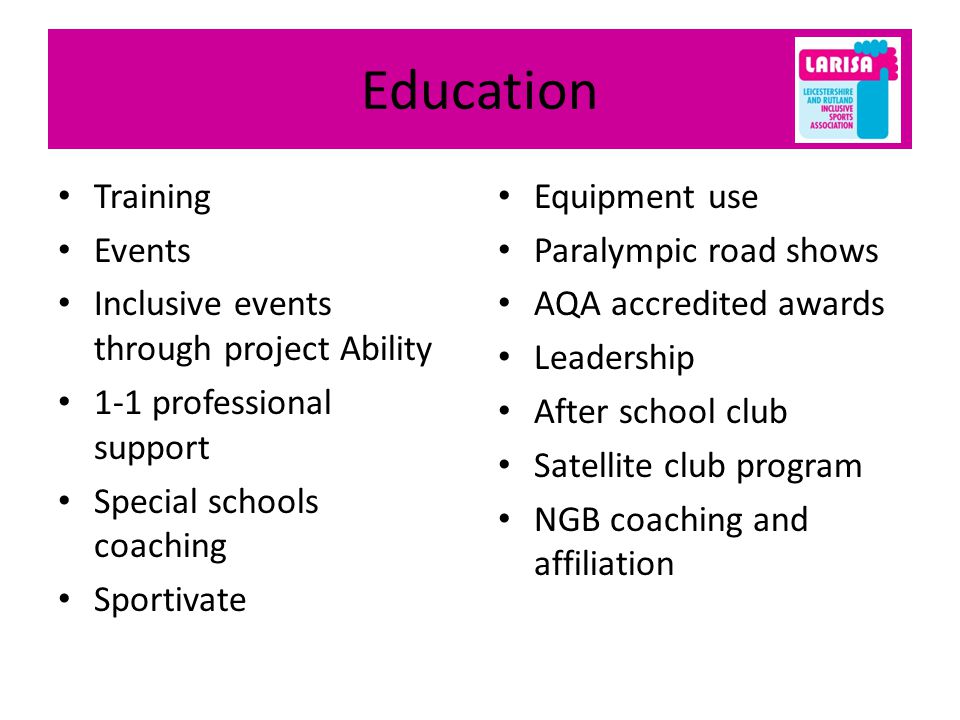 Education Training Events Inclusive events through project Ability 1-1 professional support Special schools coaching Sportivate Equipment use Paralympic road shows AQA accredited awards Leadership After school club Satellite club program NGB coaching and affiliation