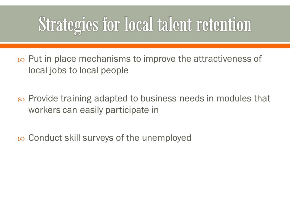 Put in place mechanisms to improve the attractiveness of local jobs to local people Provide training adapted to business needs in modules that workers can easily participate in Conduct skill surveys of the unemployed